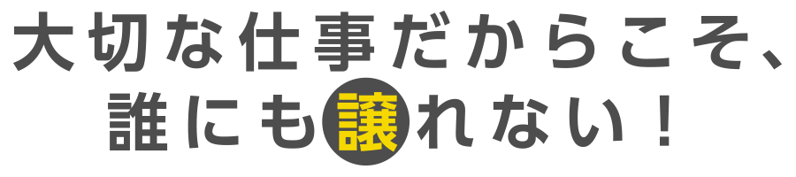 大切な仕事だからこそ、誰にも譲れない！