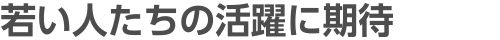 若い人たちの活躍に期待